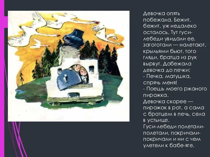 Девочка опять побежала. Бежит, бежит, уж недалеко осталось. Тут гуси-лебеди увидали ее,