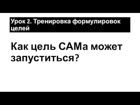 Урок 2. Тренировка формулировок целей Как цель САМа может запуститься?