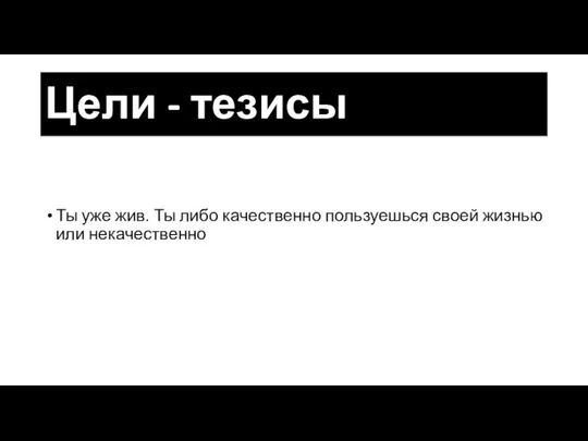 Цели - тезисы Ты уже жив. Ты либо качественно пользуешься своей жизнью или некачественно