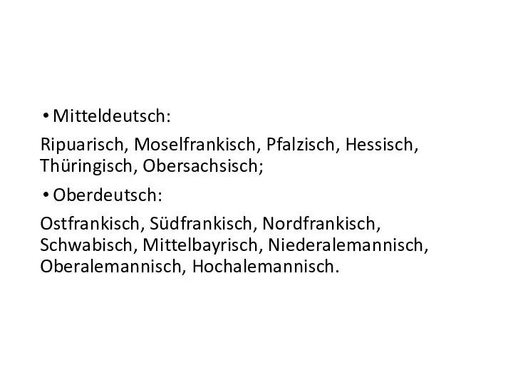 Mitteldeutsch: Ripuarisch, Moselfrankisch, Pfalzisch, Hessisch, Thüringisch, Obersachsisch; Oberdeutsch: Ostfrankisch, Südfrankisch, Nordfrankisch, Schwabisch, Mittelbayrisch, Niederalemannisch, Oberalemannisch, Hochalemannisch.