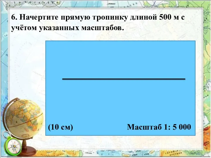 6. Начертите прямую тропинку длиной 500 м с учётом указанных масштабов. Масштаб