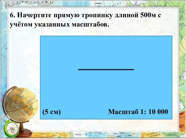 6. Начертите прямую тропинку длиной 500м с учётом указанных масштабов. Масштаб 1: 10 000 (5 см)