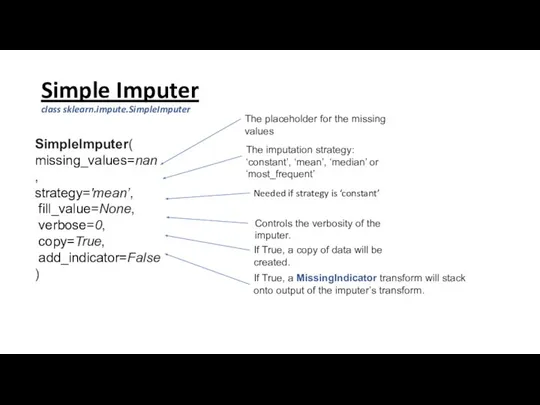 Simple Imputer class sklearn.impute.SimpleImputer SimpleImputer( missing_values=nan, strategy='mean’, fill_value=None, verbose=0, copy=True, add_indicator=False )