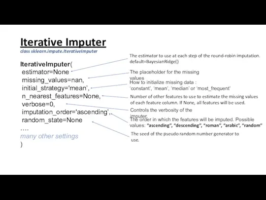 Iterative Imputer class sklearn.impute.IterativeImputer IterativeImputer( estimator=None missing_values=nan, initial_strategy='mean’, n_nearest_features=None, verbose=0, imputation_order='ascending’, random_state=None