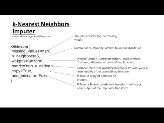 k-Nearest Neighbors Imputer class sklearn.impute.KNNImputer KNNImputer( missing_values=nan, n_neighbors=5, weights='uniform’, metric='nan_euclidean’, copy=True, add_indicator=False