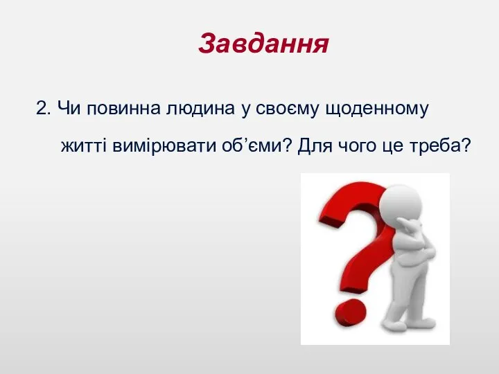 Завдання 2. Чи повинна людина у своєму щоденному житті вимірювати об’єми? Для чого це треба?