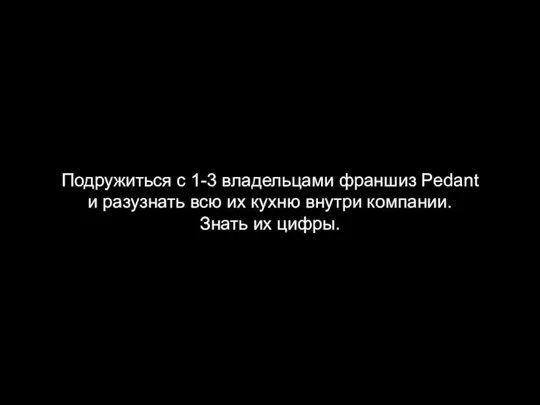 Подружиться с 1-3 владельцами франшиз Pedant и разузнать всю их кухню внутри компании. Знать их цифры.