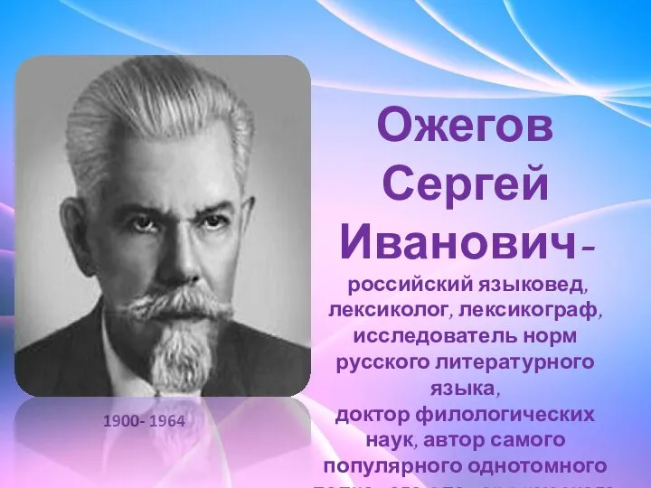 Ожегов Сергей Иванович- российский языковед, лексиколог, лексикограф, исследователь норм русского литературного языка,