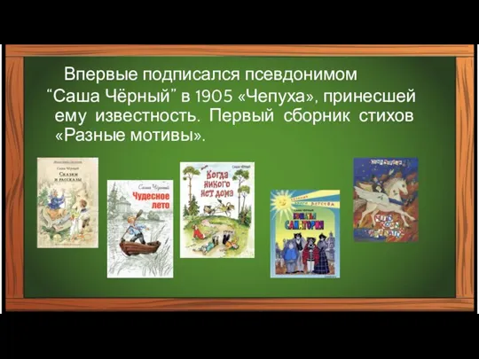 Впервые подписался псевдонимом “Саша Чёрный” в 1905 «Чепуха», принесшей ему известность. Первый сборник стихов «Разные мотивы».