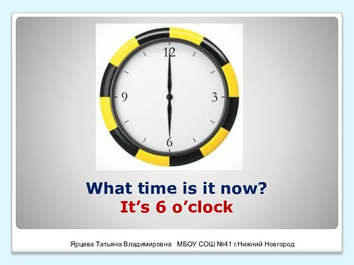 What time is it now? It’s 6 o’clock Ярцева Татьяна Владимировна МБОУ СОШ №41 г.Нижний Новгород