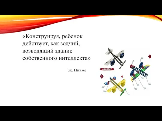 «Конструируя, ребенок действует, как зодчий, возводящий здание собственного интеллекта» Ж. Пиаже