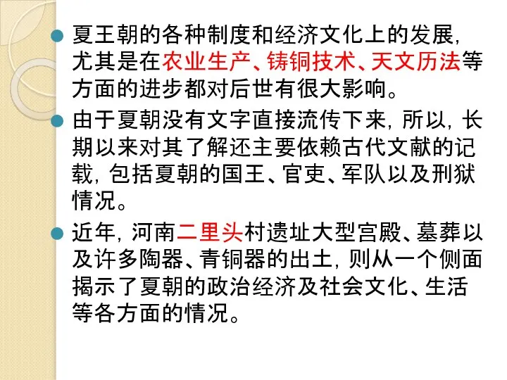 夏王朝的各种制度和经济文化上的发展，尤其是在农业生产、铸铜技术、天文历法等方面的进步都对后世有很大影响。 由于夏朝没有文字直接流传下来，所以，长期以来对其了解还主要依赖古代文献的记载，包括夏朝的国王、官吏、军队以及刑狱情况。 近年，河南二里头村遗址大型宫殿、墓葬以及许多陶器、青铜器的出土，则从一个侧面揭示了夏朝的政治经济及社会文化、生活等各方面的情况。