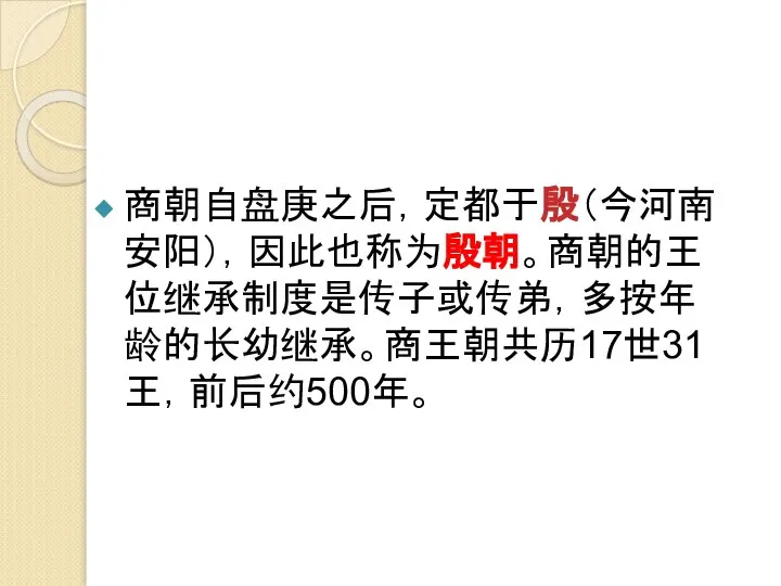 商朝自盘庚之后，定都于殷（今河南安阳），因此也称为殷朝。商朝的王位继承制度是传子或传弟，多按年龄的长幼继承。商王朝共历17世31王，前后约500年。