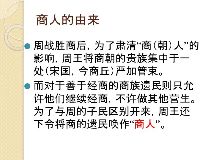 商人的由来 周战胜商后，为了肃清“商（朝）人”的影响，周王将商朝的贵族集中于一处（宋国，今商丘）严加管束。 而对于善于经商的商族遗民则只允许他们继续经商，不许做其他营生。为了与周的子民区别开来，周王还下令将商的遗民唤作“商人”。