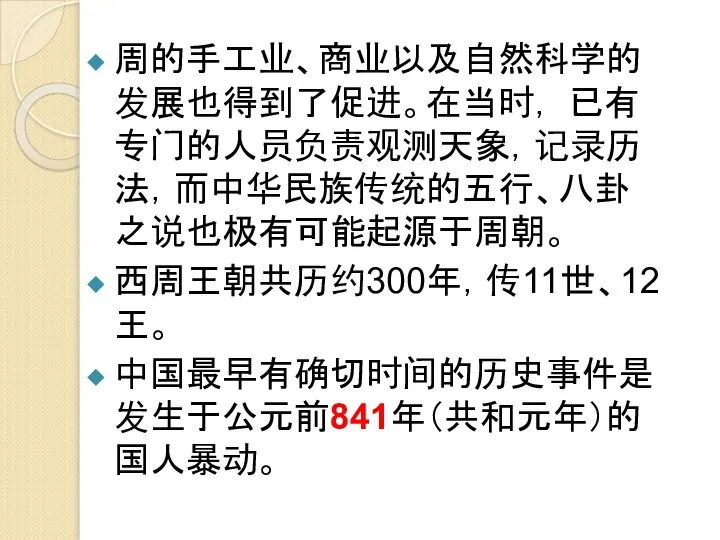 周的手工业、商业以及自然科学的发展也得到了促进。在当时， 已有专门的人员负责观测天象，记录历法，而中华民族传统的五行、八卦之说也极有可能起源于周朝。 西周王朝共历约300年，传11世、12王。 中国最早有确切时间的历史事件是发生于公元前841年（共和元年）的国人暴动。