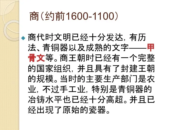 商（约前1600-1100） 商代时文明已经十分发达，有历法、青铜器以及成熟的文字——甲骨文等。商王朝时已经有一个完整的国家组织，并且具有了封建王朝的规模。当时的主要生产部门是农业，不过手工业，特别是青铜器的冶铸水平也已经十分高超。并且已经出现了原始的瓷器。