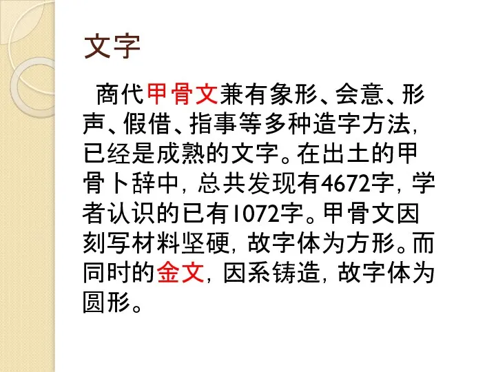 文字 商代甲骨文兼有象形、会意、形声、假借、指事等多种造字方法，已经是成熟的文字。在出土的甲骨卜辞中，总共发现有4672字，学者认识的已有1072字。甲骨文因刻写材料坚硬，故字体为方形。而同时的金文，因系铸造，故字体为圆形。