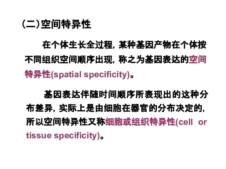 （二）空间特异性 基因表达伴随时间顺序所表现出的这种分布差异，实际上是由细胞在器官的分布决定的，所以空间特异性又称细胞或组织特异性(cell or tissue specificity)。 在个体生长全过程，某种基因产物在个体按不同组织空间顺序出现，称之为基因表达的空间特异性(spatial specificity)。