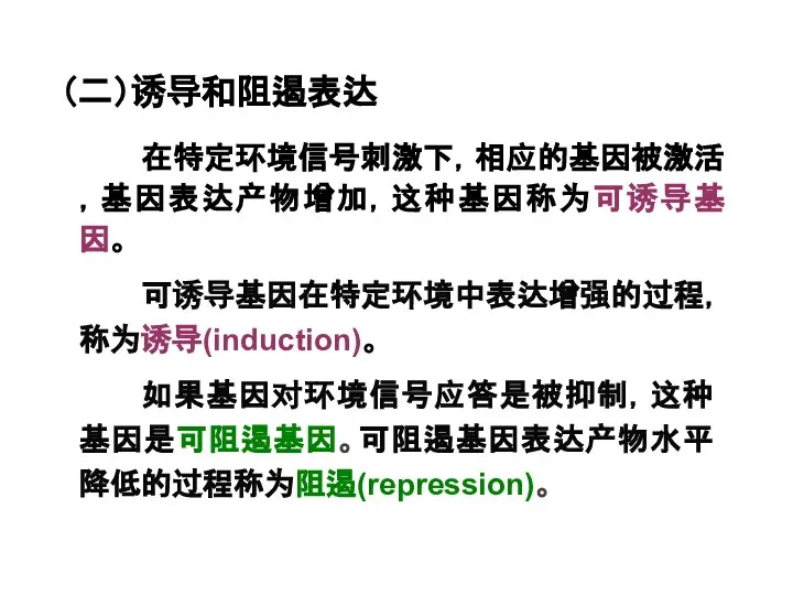 （二）诱导和阻遏表达 在特定环境信号刺激下，相应的基因被激活，基因表达产物增加，这种基因称为可诱导基因。 可诱导基因在特定环境中表达增强的过程，称为诱导(induction)。 如果基因对环境信号应答是被抑制，这种基因是可阻遏基因。可阻遏基因表达产物水平降低的过程称为阻遏(repression)。