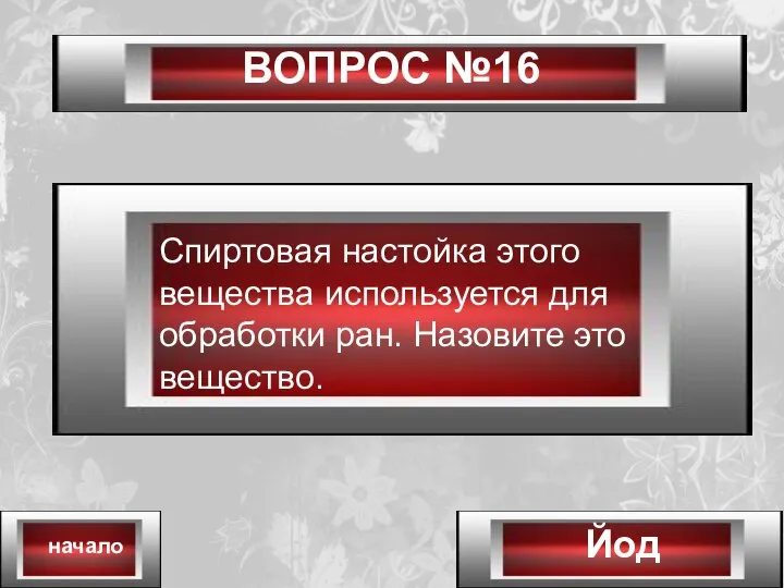 ВОПРОС №16 Йод начало Спиртовая настойка этого вещества используется для обработки ран. Назовите это вещество.