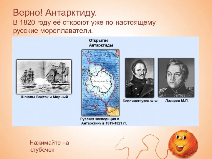 Верно! Антарктиду. В 1820 году её откроют уже по-настоящему русские мореплаватели. Нажимайте на клубочек