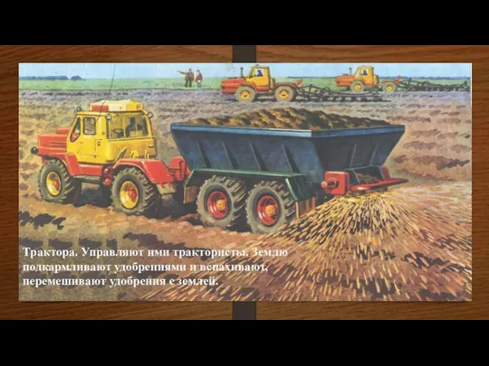 Трактора. Управляют ими трактористы. Землю подкармливают удобрениями и вспахивают, перемешивают удобрения с землей.