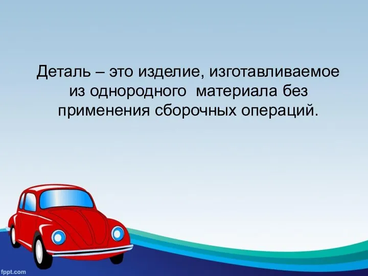 Деталь – это изделие, изготавливаемое из однородного материала без применения сборочных операций.