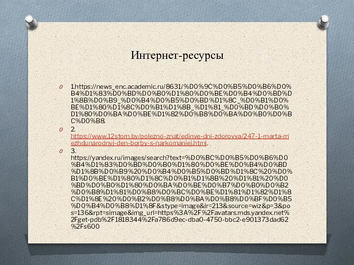 Интернет-ресурсы 1.https://news_enc.academic.ru/8631/%D0%9C%D0%B5%D0%B6%D0%B4%D1%83%D0%BD%D0%B0%D1%80%D0%BE%D0%B4%D0%BD%D1%8B%D0%B9_%D0%B4%D0%B5%D0%BD%D1%8C_%D0%B1%D0%BE%D1%80%D1%8C%D0%B1%D1%8B_%D1%81_%D0%BD%D0%B0%D1%80%D0%BA%D0%BE%D1%82%D0%B8%D0%BA%D0%B0%D0%BC%D0%B8. 2. https://www.12stom.by/polezno-znat/edinye-dni-zdorovya/247-1-marta-mezhdunarodnyj-den-borby-s-narkomaniej.html. 3. https://yandex.ru/images/search?text=%D0%BC%D0%B5%D0%B6%D0%B4%D1%83%D0%BD%D0%B0%D1%80%D0%BE%D0%B4%D0%BD%D1%8B%D0%B9%20%D0%B4%D0%B5%D0%BD%D1%8C%20%D0%B1%D0%BE%D1%80%D1%8C%D0%B1%D1%8B%20%D1%81%20%D0%BD%D0%B0%D1%80%D0%BA%D0%BE%D0%B7%D0%B0%D0%B2%D0%B8%D1%81%D0%B8%D0%BC%D0%BE%D1%81%D1%82%D1%8C%D1%8E%20%D0%B2%D0%B8%D0%BA%D0%B8%D0%BF%D0%B5%D0%B4%D0%B8%D1%8F&stype=image&lr=213&source=wiz&p=3&pos=136&rpt=simage&img_url=https%3A%2F%2Favatars.mds.yandex.net%2Fget-pdb%2F1818344%2Fa786d9ec-dba0-4750-bbc2-e901373dad62%2Fs600