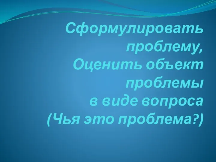 Проблема Сформулировать проблему, Оценить объект проблемы в виде вопроса (Чья это проблема?)