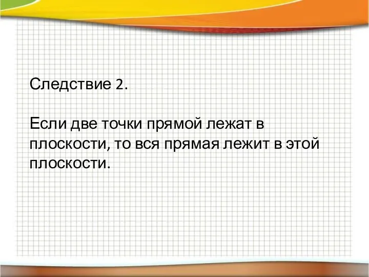 Следствие 2. Если две точки прямой лежат в плоскости, то вся прямая лежит в этой плоскости.