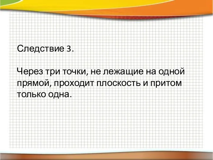 Следствие 3. Через три точки, не лежащие на одной прямой, проходит плоскость и притом только одна.