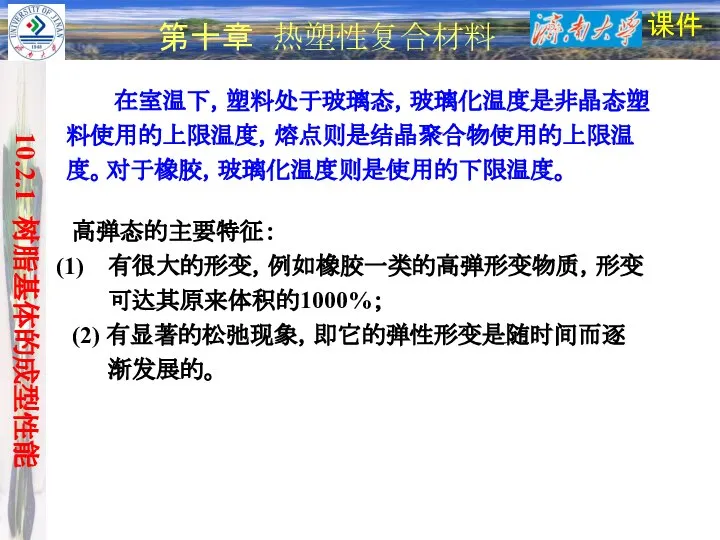 课件 第十章 热塑性复合材料 10.2.1 树脂基体的成型性能 在室温下，塑料处于玻璃态，玻璃化温度是非晶态塑料使用的上限温度，熔点则是结晶聚合物使用的上限温度。对于橡胶，玻璃化温度则是使用的下限温度。 高弹态的主要特征： 有很大的形变，例如橡胶一类的高弹形变物质，形变可达其原来体积的1000%； (2) 有显著的松弛现象，即它的弹性形变是随时间而逐渐发展的。