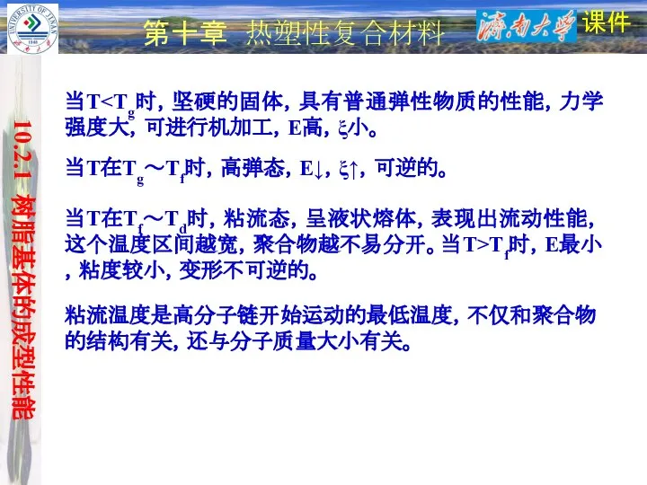 课件 第十章 热塑性复合材料 当T在Tg～Tf时，高弹态，E↓，ξ↑，可逆的。 当T 当T在Tf～Td时，粘流态，呈液状熔体，表现出流动性能，这个温度区间越宽，聚合物越不易分开。当T>Tf时，E最小，粘度较小，变形不可逆的。 粘流温度是高分子链开始运动的最低温度，不仅和聚合物的结构有关，还与分子质量大小有关。 10.2.1 树脂基体的成型性能