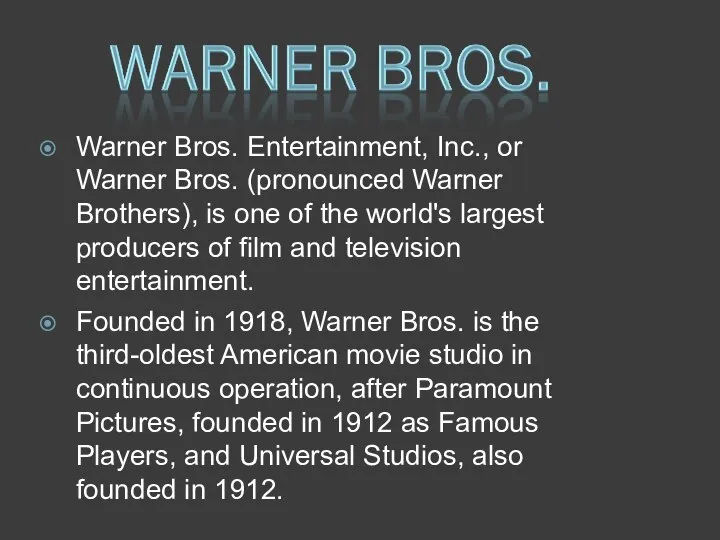 Warner Bros. Entertainment, Inc., or Warner Bros. (pronounced Warner Brothers), is one