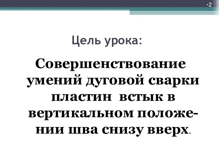 Цель урока: Совершенствование умений дуговой сварки пластин встык в вертикальном положе-нии шва снизу вверх.