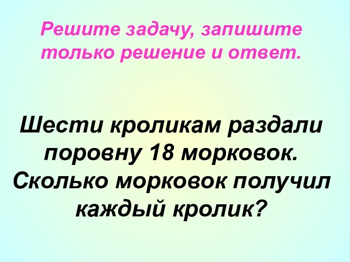 Решите задачу, запишите только решение и ответ. Шести кроликам раздали поровну 18