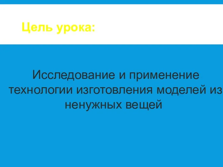 Исследование и применение технологии изготовления моделей из ненужных вещей Цель урока: