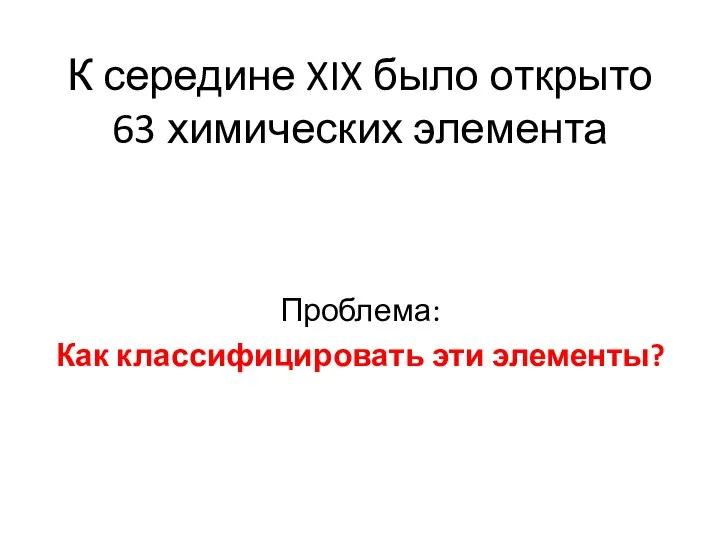 К середине XIX было открыто 63 химических элемента Проблема: Как классифицировать эти элементы?