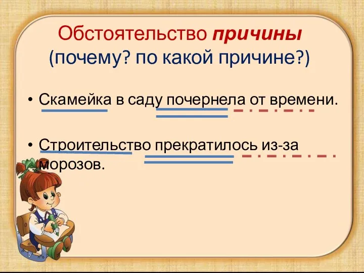 Обстоятельство причины (почему? по какой причине?) Скамейка в саду почернела от времени. Строительство прекратилось из-за морозов.