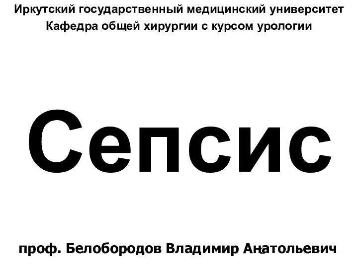 Сепсис Иркутский государственный медицинский университет Кафедра общей хирургии с курсом урологии проф. Белобородов Владимир Анатольевич