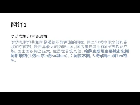 翻译1 哈萨克斯坦主要城市 哈萨克斯坦共和国是横跨亚欧两洲的国家，国土包括中亚北部和东欧的东南部，是世界最大的内陆lu国。国名来自其主体ti民族哈萨克族。国土面积相当庞大，位居世界第九位。哈萨克斯坦主要城市包括阿斯塔纳（1.努nu尔er苏su坦tan），2.阿拉木图，3.奇qi姆mu肯ken特te。