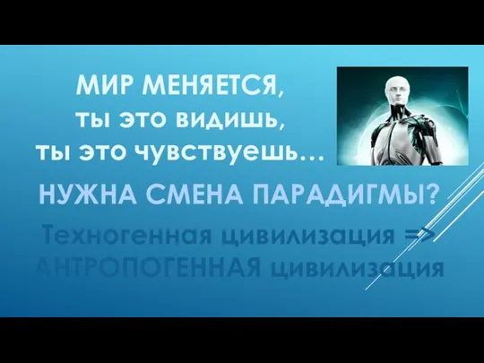 МИР МЕНЯЕТСЯ, ты это видишь, ты это чувствуешь… НУЖНА СМЕНА ПАРАДИГМЫ? Техногенная цивилизация => АНТРОПОГЕННАЯ цивилизация