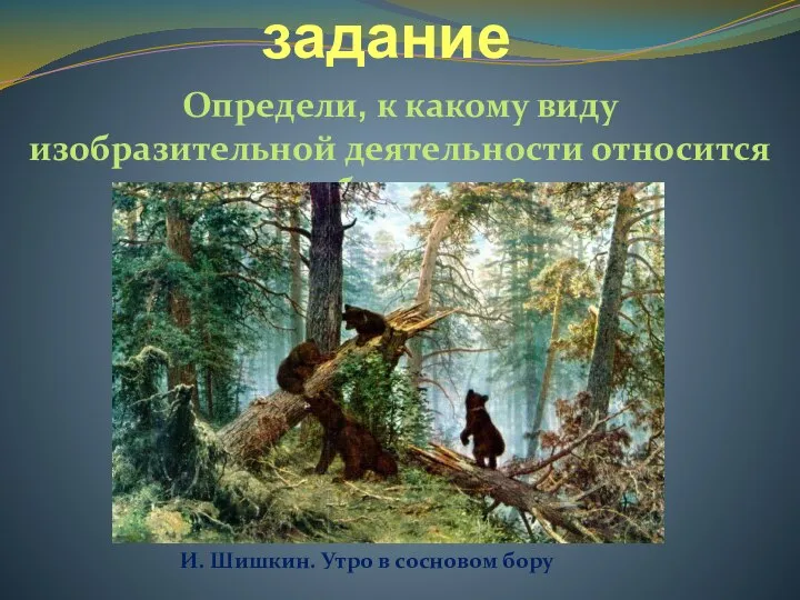 Продуктивное задание Определи, к какому виду изобразительной деятельности относится изображение? И. Шишкин. Утро в сосновом бору