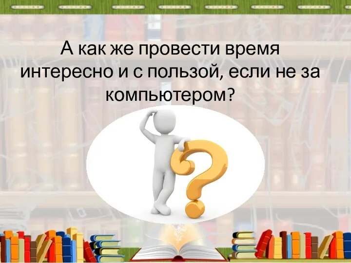 А как же провести время интересно и с пользой, если не за компьютером?