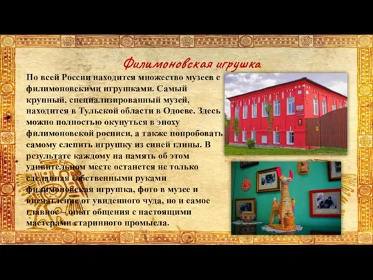 По всей России находится множество музеев с филимоновскими игрушками. Самый крупный, специализированный