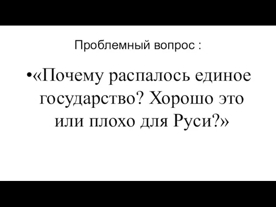 Проблемный вопрос : «Почему распалось единое государство? Хорошо это или плохо для Руси?»