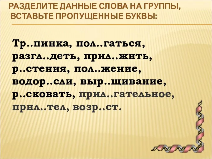 РАЗДЕЛИТЕ ДАННЫЕ СЛОВА НА ГРУППЫ, ВСТАВЬТЕ ПРОПУЩЕННЫЕ БУКВЫ: Тр..пинка, пол..гаться, разгл..деть, прил..жить,