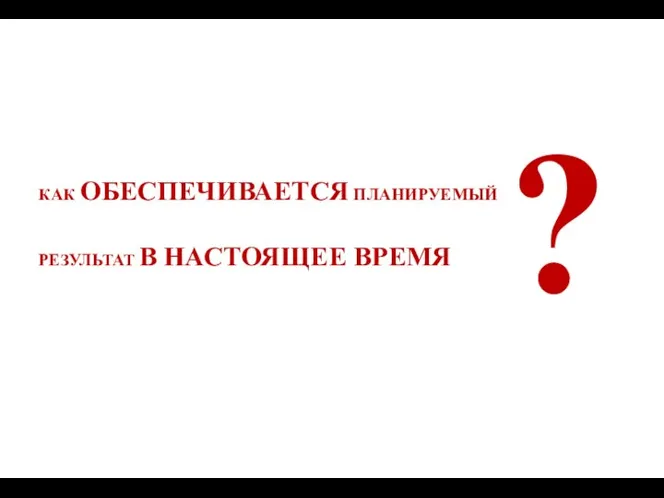 КАК ОБЕСПЕЧИВАЕТСЯ ПЛАНИРУЕМЫЙ РЕЗУЛЬТАТ В НАСТОЯЩЕЕ ВРЕМЯ ?