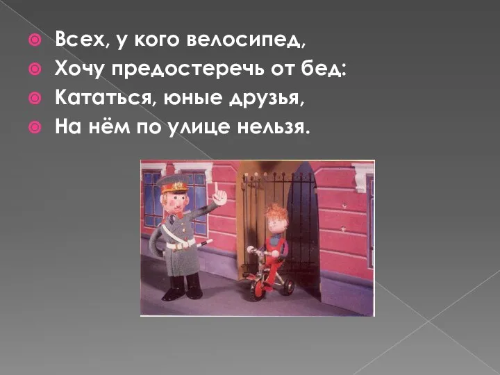 Всех, у кого велосипед, Хочу предостеречь от бед: Кататься, юные друзья, На нём по улице нельзя.