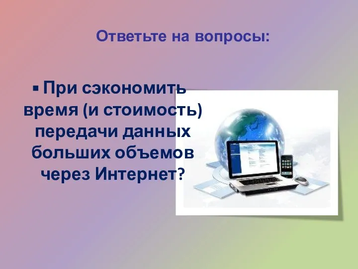 Ответьте на вопросы: При сэкономить время (и стоимость) передачи данных больших объемов через Интернет?